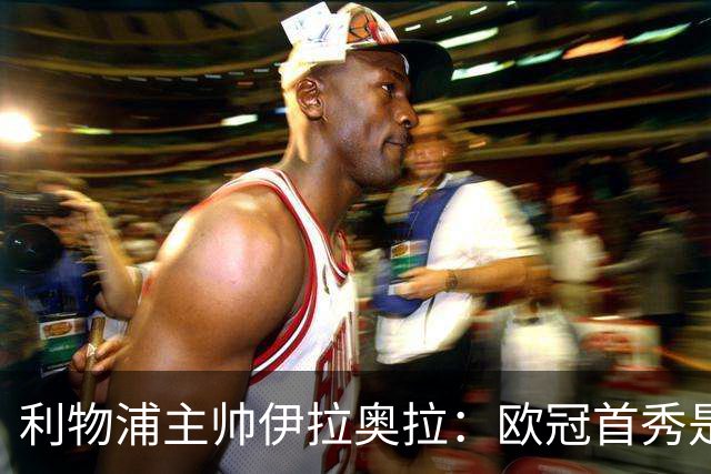 利物浦主帅伊拉奥拉：欧冠首秀是特殊夜晚，不希望球员为三天后比赛节省体力