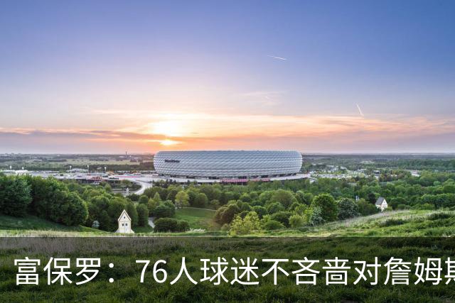 富保罗：76人球迷不吝啬对詹姆斯的敬意，我没有刻意左右他的决定