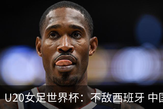 U20女足世界杯：不敌西班牙 中国队以小组第三晋级16强